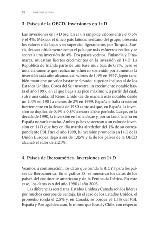 78 PAÍSES SIN FUTURO 
3. Países de la OECD. Inversiones en I+D 
Las inversiones en I+D oscilan en un rango de valores entre el 0,5% 
y el 4%. México, el único país latinoamericano del grupo, presenta 
los valores más bajos y es superado, ligeramente, por Turquía. Sue-cia 
destaca nítidamente como el país que más esfuerzos realiza y se 
acerca a una inversión de 4%. Dos países vecinos, Finlandia y Dina-marca, 
muestran fuertes crecimientos en la inversión en I+D. La 
República de Irlanda parte de una base muy baja de 0,7%, pero se 
nota claramente que realiza un esfuerzo sostenido por aumentar la 
inversión cada año: alcanza, así, valores de 1,4% en 1997. Japón tam-bién 
mantiene un valor bastante elevado, superior incluso al de los 
Estados Unidos. Corea del Sur muestra un crecimiento notable has-ta 
el año 1997, en el que llega a su pico máximo y, a partir del cual, 
sufre una caída. El Reino Unido cae de manera más notable: desde 
un 2,4% en 1981 a menos de 2% en 1999. España e Italia crecieron 
fuertemente en la década de 1980, tanto así que, en España, la inver-sión 
se duplica de 0,4% a 0,8% durante dicho período. Luego, en la 
década de 1990, la inversión en Italia decae y, por su lado, la cifra en 
España no varía mucho. Ambos países se acercan a un valor de inver-sión 
en I+D que hoy en día marcha alrededor del 1% de su corres-pondiente 
PBI. Para el año 1999, la inversión promedio en I+D de la 
Unión Europea llegó a ser de 1,85% y la de los países de la OECD 
alcanzó el valor de 2,21%. 
4. Países de Iberoamérica. Inversiones en I+D 
Veamos, a continuación, los datos que brinda la RICYT para los paí-ses 
de Iberoamérica. En el gráfico 18, se muestran los datos de los 
países del continente americano y de la Península Ibérica. En este 
caso, los datos van del año 1990 al año 2003. 
Las diferencias son claras. Estados Unidos y Canadá son los líderes 
por muchos cuerpos de ventaja. En el caso de los Estados Unidos, el 
promedio ronda el 2,5% y, en Canadá, se bordea el 1,5% del PBI. 
España y Portugal destacan, lo mismo que Brasil y Chile, con respecto 
 