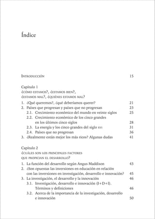 CAPÍTULO 1 11 
Índice 
INTRODUCCIÓN 15 
Capítulo 1 
¿CÓMO ESTAMOS?, ¿ESTAMOS BIEN?, 
¿ESTAMOS MAL?, ¿QUIÉNES ESTAMOS MAL? 
1. ¿Qué queremos?, ¿qué deberíamos querer? 21 
2. Países que progresan y países que no progresan 23 
2.1. Crecimiento económico del mundo en veinte siglos 25 
2.2. Crecimiento económico de los cinco grandes 
en los últimos cinco siglos 28 
2.3. La energía y los cinco grandes del siglo XVI 31 
2.4. Países que no progresan 36 
3. ¿Realmente están mejor los más ricos? Algunas dudas 41 
Capítulo 2 
¿CUÁLES SON LOS PRINCIPALES FACTORES 
QUE PROPICIAN EL DESARROLLO? 
1. La función del desarrollo según Angus Maddison 43 
2. ¿Son opuestas las inversiones en educación en relación 
con las inversiones en investigación, desarrollo e innovación? 45 
3. La investigación, el desarrollo y la innovación 46 
3.1. Investigación, desarrollo e innovación (I+D+I). 
Términos y definiciones 46 
3.2. Acerca de la importancia de la investigación, desarrollo 
e innovación 50 
 