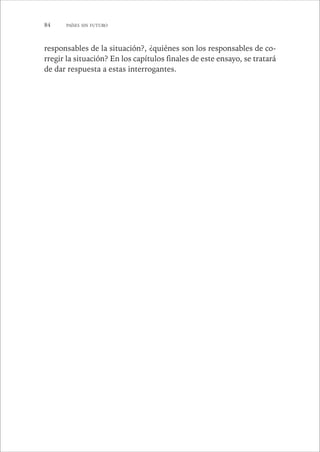 84 PAÍSES SIN FUTURO 
responsables de la situación?, ¿quiénes son los responsables de co-rregir 
la situación? En los capítulos finales de este ensayo, se tratará 
de dar respuesta a estas interrogantes. 
 