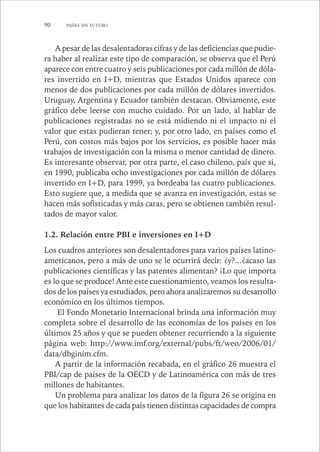 90 PAÍSES SIN FUTURO 
A pesar de las desalentadoras cifras y de las deficiencias que pudie-ra 
haber al realizar este tipo de comparación, se observa que el Perú 
aparece con entre cuatro y seis publicaciones por cada millón de dóla-res 
invertido en I+D, mientras que Estados Unidos aparece con 
menos de dos publicaciones por cada millón de dólares invertidos. 
Uruguay, Argentina y Ecuador también destacan. Obviamente, este 
gráfico debe leerse con mucho cuidado. Por un lado, al hablar de 
publicaciones registradas no se está midiendo ni el impacto ni el 
valor que estas pudieran tener; y, por otro lado, en países como el 
Perú, con costos más bajos por los servicios, es posible hacer más 
trabajos de investigación con la misma o menor cantidad de dinero. 
Es interesante observar, por otra parte, el caso chileno, país que si, 
en 1990, publicaba ocho investigaciones por cada millón de dólares 
invertido en I+D, para 1999, ya bordeaba las cuatro publicaciones. 
Esto sugiere que, a medida que se avanza en investigación, estas se 
hacen más sofisticadas y más caras, pero se obtienen también resul-tados 
de mayor valor. 
1.2. Relación entre PBI e inversiones en I+D 
Los cuadros anteriores son desalentadores para varios países latino-americanos, 
pero a más de uno se le ocurrirá decir: ¿y?...¿acaso las 
publicaciones científicas y las patentes alimentan? ¡Lo que importa 
es lo que se produce! Ante este cuestionamiento, veamos los resulta-dos 
de los países ya estudiados, pero ahora analizaremos su desarrollo 
económico en los últimos tiempos. 
El Fondo Monetario Internacional brinda una información muy 
completa sobre el desarrollo de las economías de los países en los 
últimos 25 años y que se pueden obtener recurriendo a la siguiente 
página web: http://www.imf.org/external/pubs/ft/weo/2006/01/ 
data/dbginim.cfm. 
A partir de la información recabada, en el gráfico 26 muestra el 
PBI/cap de países de la OECD y de Latinoamérica con más de tres 
millones de habitantes. 
Un problema para analizar los datos de la figura 26 se origina en 
que los habitantes de cada país tienen distintas capacidades de compra 
 