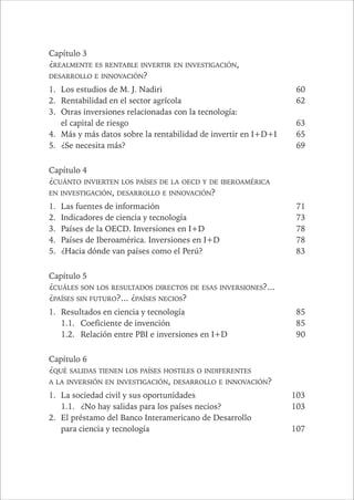 12 PAÍSES SIN FUTURO 
Capítulo 3 
¿REALMENTE ES RENTABLE INVERTIR EN INVESTIGACIÓN, 
DESARROLLO E INNOVACIÓN? 
1. Los estudios de M. J. Nadiri 60 
2. Rentabilidad en el sector agrícola 62 
3. Otras inversiones relacionadas con la tecnología: 
el capital de riesgo 63 
4. Más y más datos sobre la rentabilidad de invertir en I+D+I 65 
5. ¿Se necesita más? 69 
Capítulo 4 
¿CUÁNTO INVIERTEN LOS PAÍSES DE LA OECD Y DE IBEROAMÉRICA 
EN INVESTIGACIÓN, DESARROLLO E INNOVACIÓN? 
1. Las fuentes de información 71 
2. Indicadores de ciencia y tecnología 73 
3. Países de la OECD. Inversiones en I+D 78 
4. Países de Iberoamérica. Inversiones en I+D 78 
5. ¿Hacia dónde van países como el Perú? 83 
Capítulo 5 
¿CUÁLES SON LOS RESULTADOS DIRECTOS DE ESAS INVERSIONES?... 
¿PAÍSES SIN FUTURO?... ¿PAÍSES NECIOS? 
1. Resultados en ciencia y tecnología 85 
1.1. Coeficiente de invención 85 
1.2. Relación entre PBI e inversiones en I+D 90 
Capítulo 6 
¿QUÉ SALIDAS TIENEN LOS PAÍSES HOSTILES O INDIFERENTES 
A LA INVERSIÓN EN INVESTIGACIÓN, DESARROLLO E INNOVACIÓN? 
1. La sociedad civil y sus oportunidades 103 
1.1. ¿No hay salidas para los países necios? 103 
2. El préstamo del Banco Interamericano de Desarrollo 
para ciencia y tecnología 107 
 