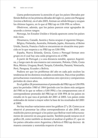 94 PAÍSES SIN FUTURO 
Llama poderosamente la atención el que los países liberados por 
Simón Bolívar en las primeras décadas del siglo XIX, junto con Paraguay 
(vecino a Bolivia), en el año 2005, forman un sólido bloque y ocupan 
los últimos lugares, en lo que al PBI/cap en US$ PPA se refiere. 
Obsérvese, además, que los países parecen estar agrupados de 
acuerdo a ciertos rangos: 
Noruega, los Estados Unidos e Irlanda aparecen como los países 
más ricos. 
Dinamarca, Canadá, Austria y Suiza ocupan el siguiente bloque. 
Bélgica, Finlandia, Australia, Holanda, Japón, Alemania, el Reino 
Unido, Suecia, Francia e Italia se encuentran en situación muy pare-cida 
en lo que respecta a su PBI/cap en US$ PPA. 
España, Nueva Zelanda, Grecia, Corea y Portugal forman otro 
grupo en el cual hay una caída progresiva en el PBI. 
A partir de Portugal, y a una distancia notable, aparece Argenti-na, 
y luego caen de una manera casi constante, Polonia, Chile, Costa 
Rica, México, Uruguay, Brasil, Turquía, Colombia, Panamá, Venezuela, 
Perú, Paraguay, Ecuador y Bolivia. 
Pudiera ser que los problemas del año en cada país oculten las 
tendencias de los distintos resultados económicos. Para evitar posibles 
perturbaciones transitorias, realicemos otro ejercicio y comparemos 
períodos de cinco años. 
En el gráfico 28 presentaremos el promedio del PBI/cap en US$ PPA 
para los períodos 1980 al 1984 (período con los datos más antiguos 
del FMI en lo que se refiere a US$ PPA) y los compararemos con el 
correspondiente promedio del PBI/cap en US$ PPA de los países en 
estudio en lo que toca al período del 2001 al 2005. Los países están 
ordenados de menor a mayor sobre la base de los resultados del 2001 
al 2005. 
No hay muchas variaciones entre los gráficos 27 y 28. Como ya se 
observó al presentar las cifras correspondientes al año 2005, una 
maldición parece perseguir a los países que Bolívar trató infructuosa-mente 
de convertir en una gran nación. También puede notarse en el 
gráfico 28, como también se destacó al analizar el gráfico 27, que en 
los países ubicados entre Argentina y Bolivia el PBI/cap decrece de 
manera constante y sostenida respecto al resto. 
 