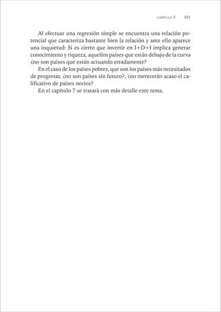 CAPÍTULO 5 101 
Al efectuar una regresión simple se encuentra una relación po-tencial 
que caracteriza bastante bien la relación y ante ello aparece 
una inquietud: Si es cierto que invertir en I+D+I implica generar 
conocimiento y riqueza, aquellos países que están debajo de la curva 
¿no son países que están actuando erradamente? 
En el caso de los países pobres, que son los países más necesitados 
de progresar, ¿no son países sin futuro?, ¿no merecerán acaso el ca-lificativo 
de países necios? 
En el capítulo 7 se tratará con más detalle este tema. 
 