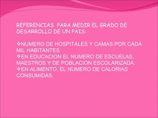 REFERENCIAS  PARA MEDIR EL GRADO DE DESARROLLO DE UN PAIS: NUMERO DE HOSPITALES Y CAMAS POR CADA MIL HABITANTES EN EDUCACION EL NUMERO DE ESCUELAS, MAESTROS Y DE POBLACION ESCOLARIZADA. EN ALIMENTO, EL NUMERO DE CALORIAS CONSUMIDAS. 