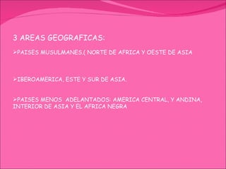 3 AREAS GEOGRAFICAS: PAISES MUSULMANES.( NORTE DE AFRICA Y OESTE DE ASIA IBEROAMERICA, ESTE Y SUR DE ASIA. PAISES MENOS  ADELANTADOS: AMERICA CENTRAL, Y ANDINA, INTERIOR DE ASIA Y EL AFRICA NEGRA 