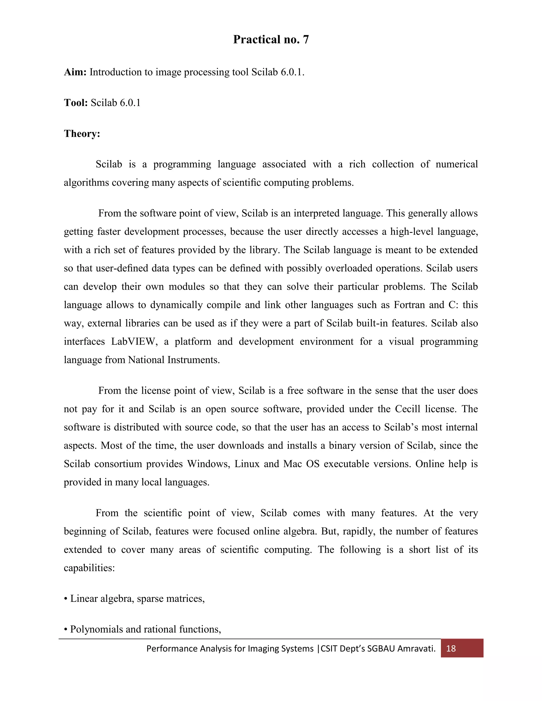 Performance Analysis for Imaging Systems |CSIT Dept’s SGBAU Amravati. 18
Practical no. 7
Aim: Introduction to image processing tool Scilab 6.0.1.
Tool: Scilab 6.0.1
Theory:
Scilab is a programming language associated with a rich collection of numerical
algorithms covering many aspects of scientiﬁc computing problems.
From the software point of view, Scilab is an interpreted language. This generally allows
getting faster development processes, because the user directly accesses a high-level language,
with a rich set of features provided by the library. The Scilab language is meant to be extended
so that user-deﬁned data types can be deﬁned with possibly overloaded operations. Scilab users
can develop their own modules so that they can solve their particular problems. The Scilab
language allows to dynamically compile and link other languages such as Fortran and C: this
way, external libraries can be used as if they were a part of Scilab built-in features. Scilab also
interfaces LabVIEW, a platform and development environment for a visual programming
language from National Instruments.
From the license point of view, Scilab is a free software in the sense that the user does
not pay for it and Scilab is an open source software, provided under the Cecill license. The
software is distributed with source code, so that the user has an access to Scilab’s most internal
aspects. Most of the time, the user downloads and installs a binary version of Scilab, since the
Scilab consortium provides Windows, Linux and Mac OS executable versions. Online help is
provided in many local languages.
From the scientiﬁc point of view, Scilab comes with many features. At the very
beginning of Scilab, features were focused online algebra. But, rapidly, the number of features
extended to cover many areas of scientiﬁc computing. The following is a short list of its
capabilities:
• Linear algebra, sparse matrices,
• Polynomials and rational functions,
 