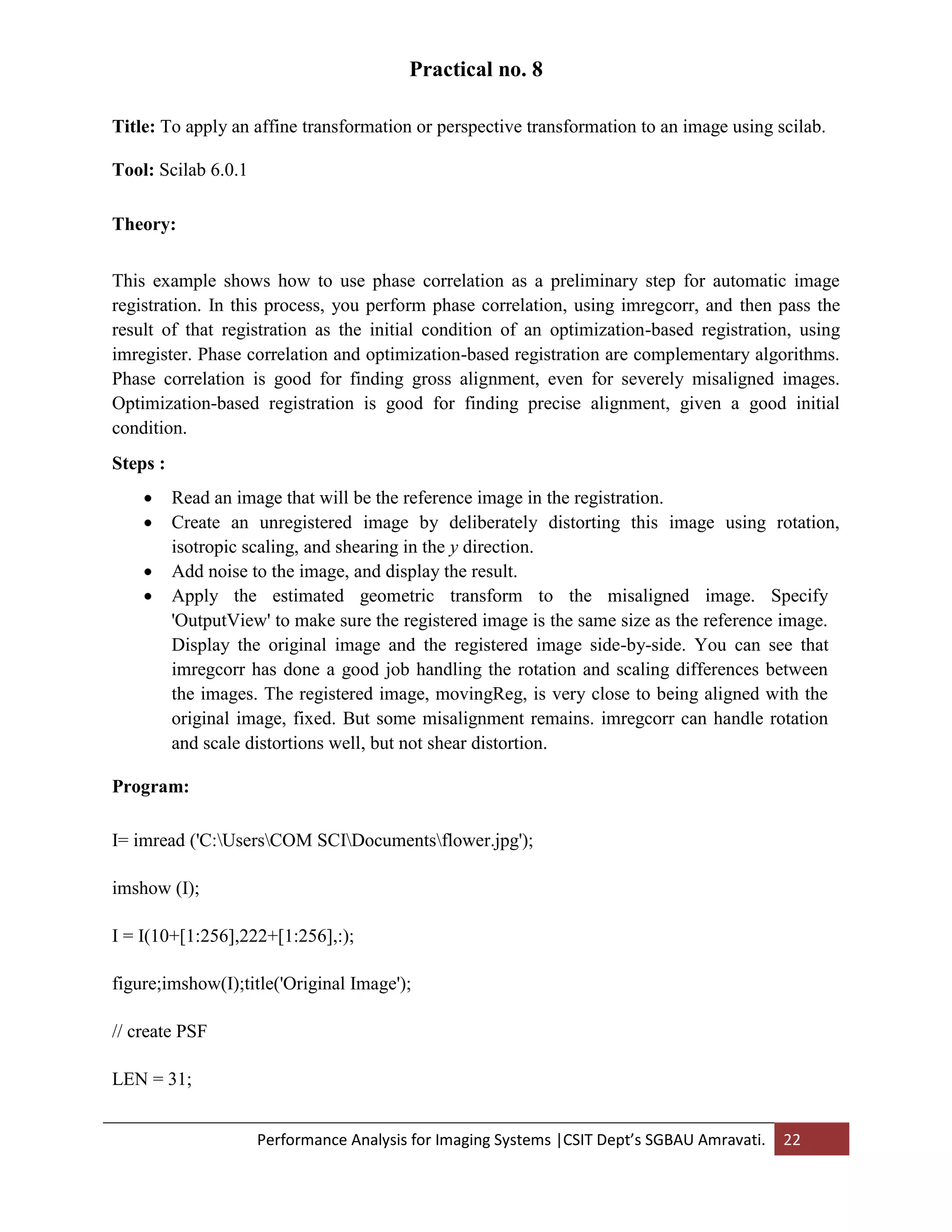Performance Analysis for Imaging Systems |CSIT Dept’s SGBAU Amravati. 22
Practical no. 8
Title: To apply an affine transformation or perspective transformation to an image using scilab.
Tool: Scilab 6.0.1
Theory:
This example shows how to use phase correlation as a preliminary step for automatic image
registration. In this process, you perform phase correlation, using imregcorr, and then pass the
result of that registration as the initial condition of an optimization-based registration, using
imregister. Phase correlation and optimization-based registration are complementary algorithms.
Phase correlation is good for finding gross alignment, even for severely misaligned images.
Optimization-based registration is good for finding precise alignment, given a good initial
condition.
Steps :
 Read an image that will be the reference image in the registration.
 Create an unregistered image by deliberately distorting this image using rotation,
isotropic scaling, and shearing in the y direction.
 Add noise to the image, and display the result.
 Apply the estimated geometric transform to the misaligned image. Specify
'OutputView' to make sure the registered image is the same size as the reference image.
Display the original image and the registered image side-by-side. You can see that
imregcorr has done a good job handling the rotation and scaling differences between
the images. The registered image, movingReg, is very close to being aligned with the
original image, fixed. But some misalignment remains. imregcorr can handle rotation
and scale distortions well, but not shear distortion.
Program:
I= imread ('C:UsersCOM SCIDocumentsflower.jpg');
imshow (I);
I = I(10+[1:256],222+[1:256],:);
figure;imshow(I);title('Original Image');
// create PSF
LEN = 31;
 