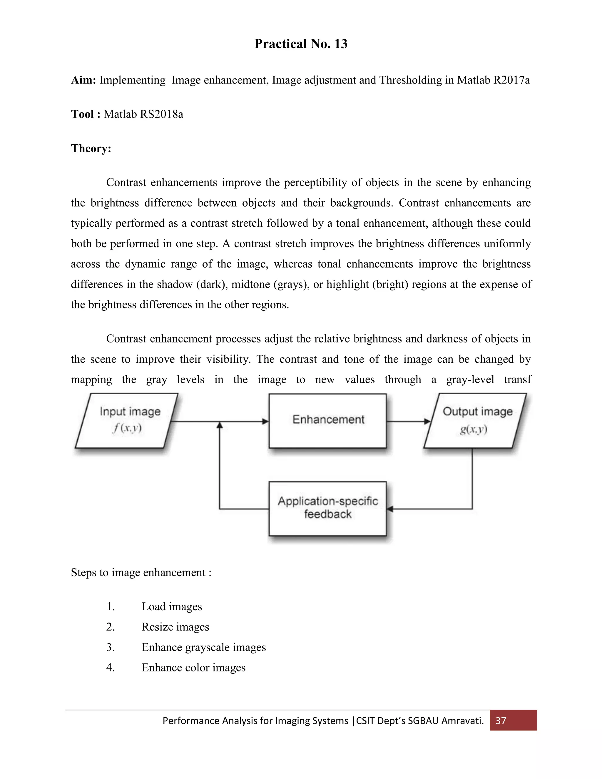 Performance Analysis for Imaging Systems |CSIT Dept’s SGBAU Amravati. 37
Practical No. 13
Aim: Implementing Image enhancement, Image adjustment and Thresholding in Matlab R2017a
Tool : Matlab RS2018a
Theory:
Contrast enhancements improve the perceptibility of objects in the scene by enhancing
the brightness difference between objects and their backgrounds. Contrast enhancements are
typically performed as a contrast stretch followed by a tonal enhancement, although these could
both be performed in one step. A contrast stretch improves the brightness differences uniformly
across the dynamic range of the image, whereas tonal enhancements improve the brightness
differences in the shadow (dark), midtone (grays), or highlight (bright) regions at the expense of
the brightness differences in the other regions.
Contrast enhancement processes adjust the relative brightness and darkness of objects in
the scene to improve their visibility. The contrast and tone of the image can be changed by
mapping the gray levels in the image to new values through a gray-level transf
Steps to image enhancement :
1. Load images
2. Resize images
3. Enhance grayscale images
4. Enhance color images
 