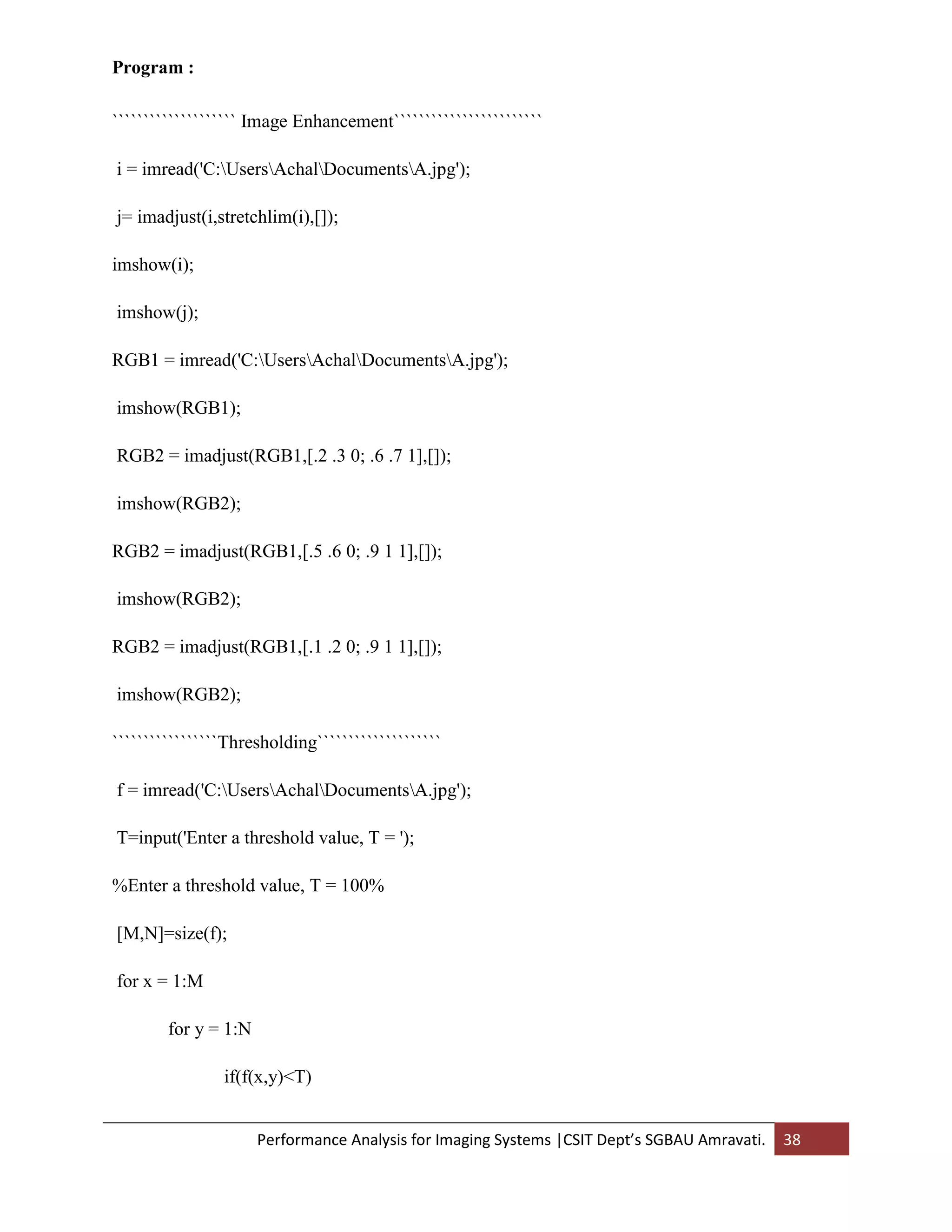 Performance Analysis for Imaging Systems |CSIT Dept’s SGBAU Amravati. 38
Program :
```````````````````` Image Enhancement````````````````````````
i = imread('C:UsersAchalDocumentsA.jpg');
j= imadjust(i,stretchlim(i),[]);
imshow(i);
imshow(j);
RGB1 = imread('C:UsersAchalDocumentsA.jpg');
imshow(RGB1);
RGB2 = imadjust(RGB1,[.2 .3 0; .6 .7 1],[]);
imshow(RGB2);
RGB2 = imadjust(RGB1,[.5 .6 0; .9 1 1],[]);
imshow(RGB2);
RGB2 = imadjust(RGB1,[.1 .2 0; .9 1 1],[]);
imshow(RGB2);
`````````````````Thresholding````````````````````
f = imread('C:UsersAchalDocumentsA.jpg');
T=input('Enter a threshold value, T = ');
%Enter a threshold value, T = 100%
[M,N]=size(f);
for x = 1:M
for y = 1:N
if(f(x,y)<T)
 