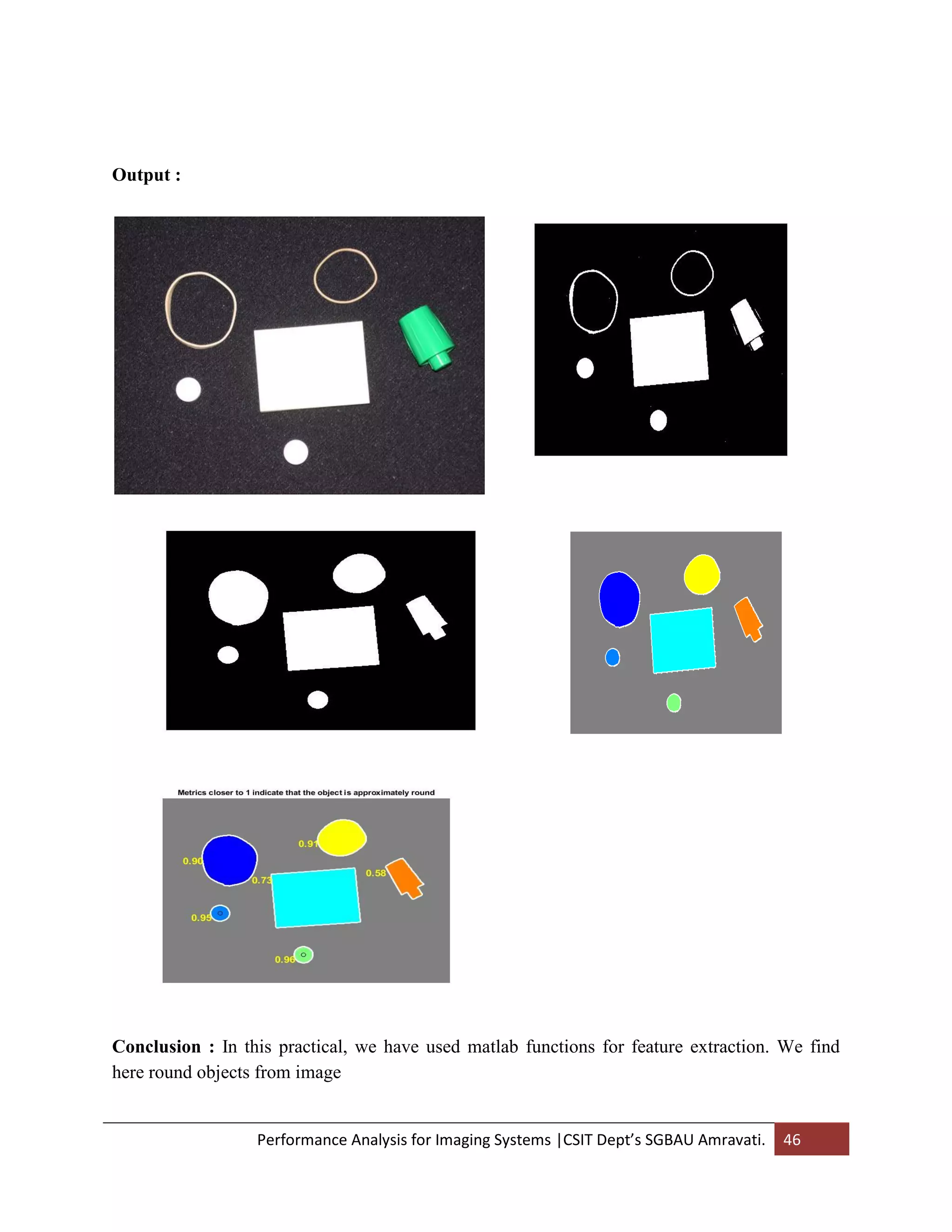 Performance Analysis for Imaging Systems |CSIT Dept’s SGBAU Amravati. 46
Output :
Conclusion : In this practical, we have used matlab functions for feature extraction. We find
here round objects from image
 