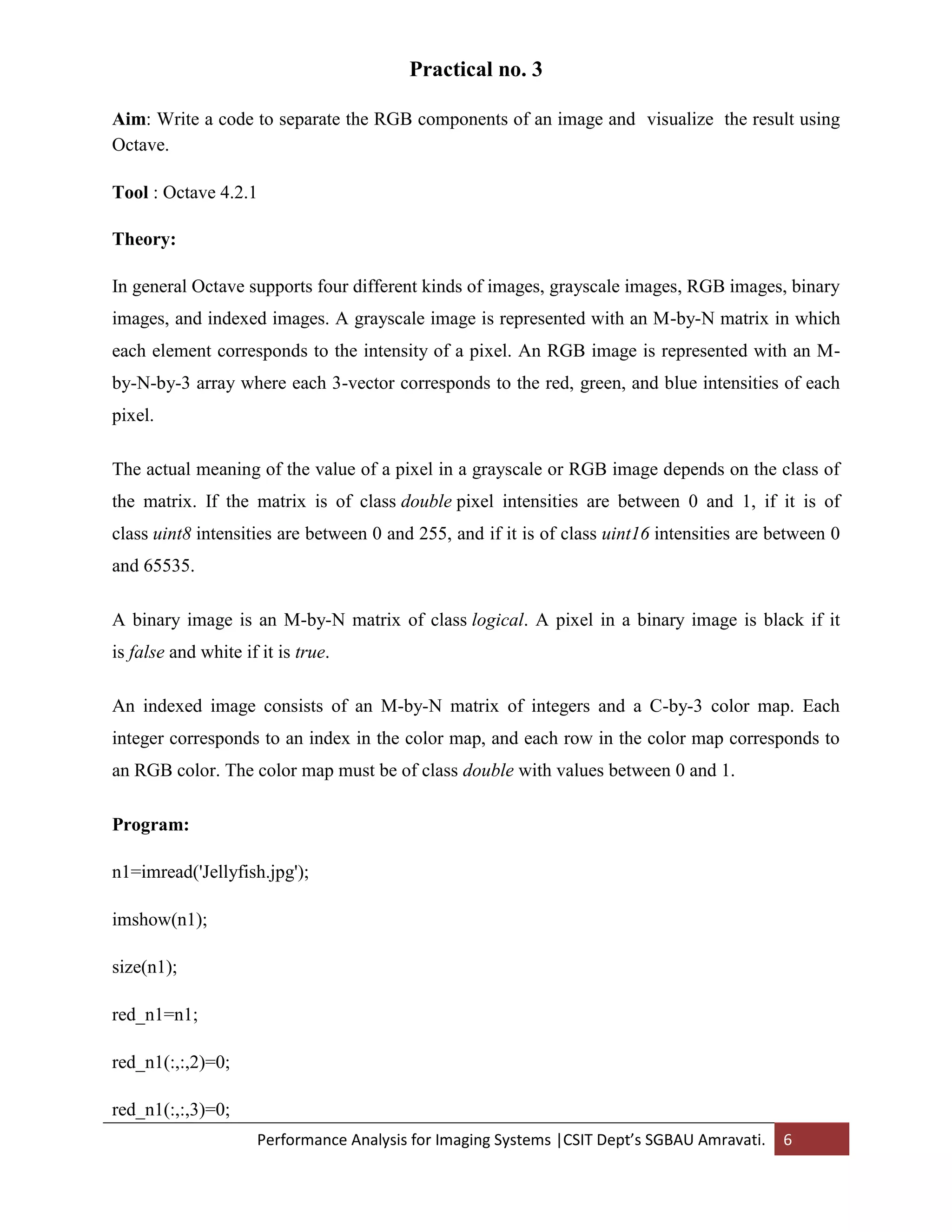 Performance Analysis for Imaging Systems |CSIT Dept’s SGBAU Amravati. 6
Practical no. 3
Aim: Write a code to separate the RGB components of an image and visualize the result using
Octave.
Tool : Octave 4.2.1
Theory:
In general Octave supports four different kinds of images, grayscale images, RGB images, binary
images, and indexed images. A grayscale image is represented with an M-by-N matrix in which
each element corresponds to the intensity of a pixel. An RGB image is represented with an M-
by-N-by-3 array where each 3-vector corresponds to the red, green, and blue intensities of each
pixel.
The actual meaning of the value of a pixel in a grayscale or RGB image depends on the class of
the matrix. If the matrix is of class double pixel intensities are between 0 and 1, if it is of
class uint8 intensities are between 0 and 255, and if it is of class uint16 intensities are between 0
and 65535.
A binary image is an M-by-N matrix of class logical. A pixel in a binary image is black if it
is false and white if it is true.
An indexed image consists of an M-by-N matrix of integers and a C-by-3 color map. Each
integer corresponds to an index in the color map, and each row in the color map corresponds to
an RGB color. The color map must be of class double with values between 0 and 1.
Program:
n1=imread('Jellyfish.jpg');
imshow(n1);
size(n1);
red_n1=n1;
red_n1(:,:,2)=0;
red_n1(:,:,3)=0;
 