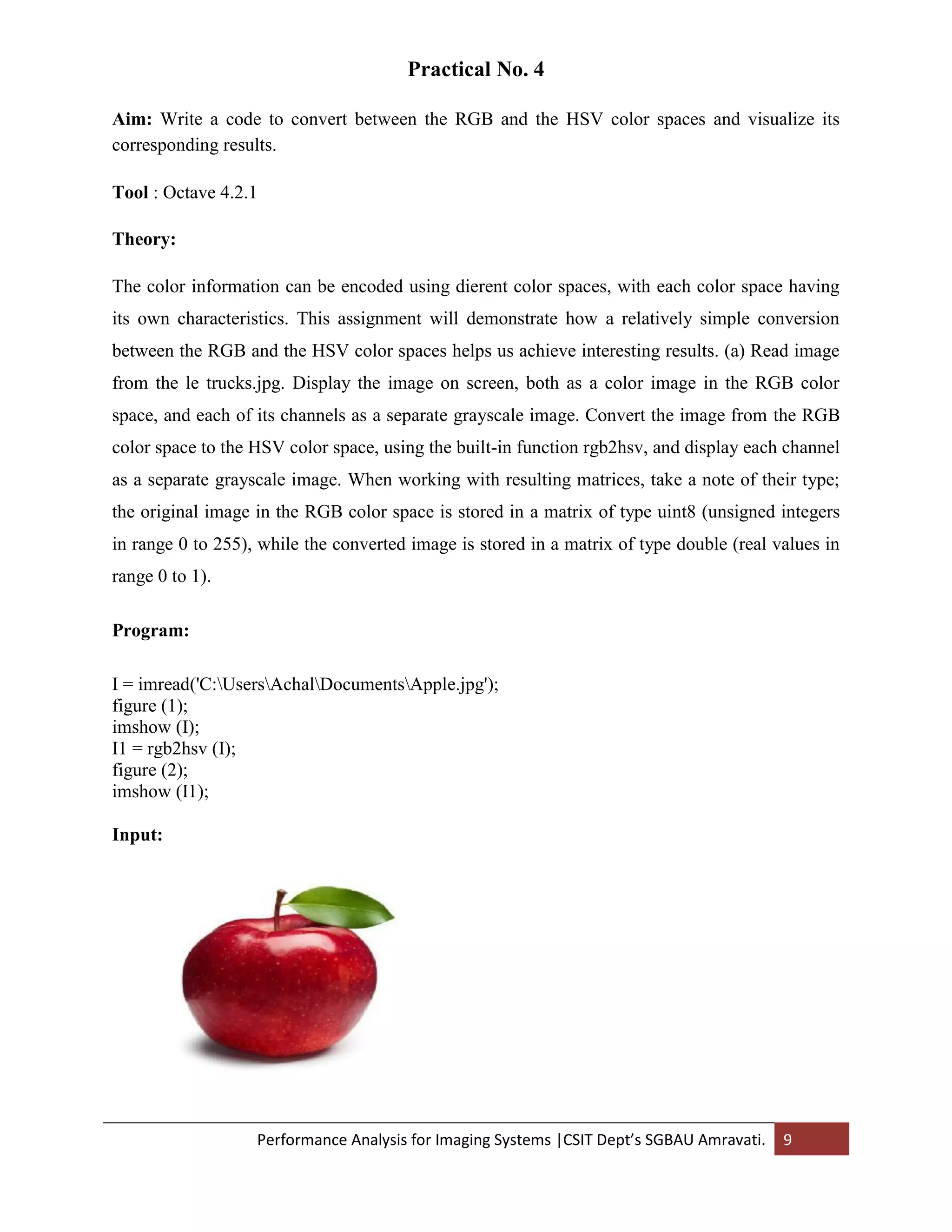 Performance Analysis for Imaging Systems |CSIT Dept’s SGBAU Amravati. 9
Practical No. 4
Aim: Write a code to convert between the RGB and the HSV color spaces and visualize its
corresponding results.
Tool : Octave 4.2.1
Theory:
The color information can be encoded using dierent color spaces, with each color space having
its own characteristics. This assignment will demonstrate how a relatively simple conversion
between the RGB and the HSV color spaces helps us achieve interesting results. (a) Read image
from the le trucks.jpg. Display the image on screen, both as a color image in the RGB color
space, and each of its channels as a separate grayscale image. Convert the image from the RGB
color space to the HSV color space, using the built-in function rgb2hsv, and display each channel
as a separate grayscale image. When working with resulting matrices, take a note of their type;
the original image in the RGB color space is stored in a matrix of type uint8 (unsigned integers
in range 0 to 255), while the converted image is stored in a matrix of type double (real values in
range 0 to 1).
Program:
I = imread('C:UsersAchalDocumentsApple.jpg');
figure (1);
imshow (I);
I1 = rgb2hsv (I);
figure (2);
imshow (I1);
Input:
 
