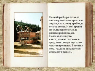 Паисий разбира, че за да
влезе в умовете и сърцата на
хората, словото му трябва да
стигне до тях. И той тръгва
из българските земи да
разнася ръкописа си.
Навсякъде, където
спира, дава на селските и
градските свещеници да го
четат и препишат. В десетки
села, градове и манастири
се правят преписи.
 