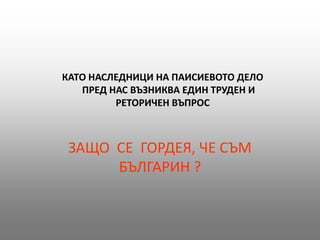 КАТО НАСЛЕДНИЦИ НА ПАИСИЕВОТО ДЕЛО
   ПРЕД НАС ВЪЗНИКВА ЕДИН ТРУДЕН И
         РЕТОРИЧЕН ВЪПРОС



 ЗАЩО СЕ ГОРДЕЯ, ЧЕ СЪМ
      БЪЛГАРИН ?
 