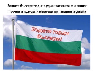 Защото българите днес удивяват света със своите
научни и културни постижения, знания и успехи
 