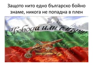 Защото нито едно българско бойно
 знаме, никога не попадна в плен
 