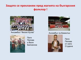 Защото се прекланям пред магията на българския
                  фолклор !




   Ансамбъл “Филип Кутев”     Ансамбъл гр.Казанлък

                  Петя
                                             Петя
                  Пепова
                                             Пепова
                  и Валя
                                             от село
                  Балканска
                                             Студена
 