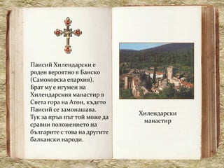 Паисий Хилендарски е
роден вероятно в Банско
(Самоковска епархия).
Брат му е игумен на
Хилендарския манастир в
Света гора на Атон, където
Паисий се замонашава.
                              Хилендарски
Тук за пръв път той може да
                               манастир
сравни положението на
българите с това на другите
балкански народи.
 