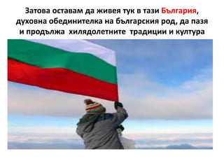 Затова оставам да живея тук в тази България,
духовна обединителка на българския род, да пазя
 и продължа хилядолетните традиции и култура
 