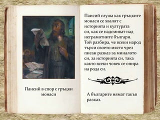 Паисий слуша как гръцките
                         монаси се хвалят с
                         историята и културата
                         си, как се надсмиват над
                         неграмотните българи.
                         Той разбира, че всеки народ
                         търси своето място чрез
                         писан разказ за миналото
                         си, за историята си, така
                         както всеки човек се опира
                         на рода си.



Паисий в спор с гръцки
       монаси             А българите нямат такъв
                          разказ.
 