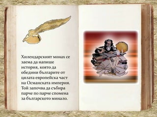 Хилендарският монах се
заема да напише
история, която да
обедини българите от
цялата европейска част
на Османската империя.
Той започва да събира
парче по парче спомена
за българското минало.
 