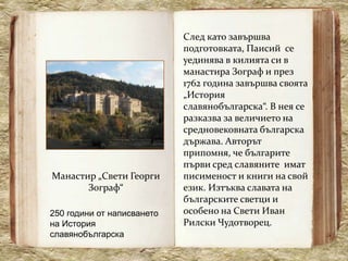 След като завършва
                            подготовката, Паисий се
                            уединява в килията си в
                            манастира Зограф и през
                            1762 година завършва своята
                            „История
                            славянобългарска“. В нея се
                            разказва за величието на
                            средновековната българска
                            държава. Авторът
                            припомня, че българите
                            първи сред славяните имат
Манастир „Свети Георги      писименост и книги на свой
       Зограф“              език. Изтъква славата на
                            българските светци и
250 години от написването   особено на Свети Иван
на История                  Рилски Чудотворец.
славянобългарска
 