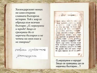 Хилендарският монах
не само открива
славната българска
история. Той с жар се
обръща към всички
българи: „О, неразумни
и юроде! Защо се
срамуваш да се
наречеш българин и не
четеш на своя език и
не говориш?




                         О,неразумни и юроде!
                         Защо се срамуваш да се
                         наречеш българин…?
 