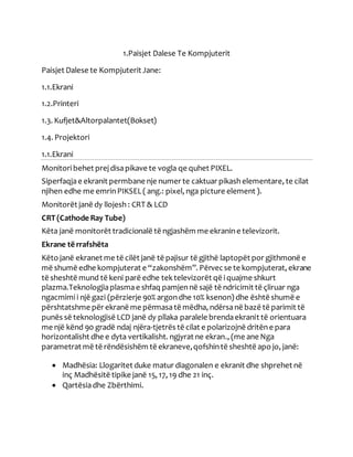 1.Paisjet Dalese Te Kompjuterit
Paisjet Dalese te Kompjuterit Jane:
1.1.Ekrani
1.2.Printeri
1.3. Kufjet&Altorpalantet(Bokset)
1.4. Projektori
1.1.Ekrani
Monitoribehet prejdisapikave te vogla qe quhet PIXEL.
Siperfaqjae ekranit permbane nje numer te caktuar pikashelementare, te cilat
njihen edhe me emrinPIKSEL( ang.: pixel, nga picture element ).
Monitorët janë dy llojesh : CRT & LCD
CRT (Cathode Ray Tube)
Këta janë monitorët tradicionalë të ngjashëm me ekranine televizorit.
Ekrane të rrafshëta
Këto janë ekranet me të cilët janë të pajisur të gjithë laptopët por gjithmonë e
më shumë edhe kompjuterat e “zakonshëm”. Përvecse te kompjuterat, ekrane
të sheshtë mund të keni parë edhe tektelevizorët që iquajme shkurt
plazma.Teknologjiaplasmae shfaq pamjennë sajë të ndricimit të çliruar nga
ngacmimii një gazi (përzierje 90% argondhe 10% ksenon) dhe është shumë e
përshtatshme për ekranë me përmasatë mëdha, ndërsanë bazë të parimit të
punës së teknologjisë LCD janë dy pllaka paralele brendaekranit të orientuara
me një kënd 90 gradë ndaj njëra-tjetrës të cilat e polarizojnë dritëne para
horizontalisht dhe e dyta vertikalisht. ngjyrat ne ekran., (me ane Nga
parametrat më të rëndësishëm të ekraneve,qofshintë sheshtë apo jo, janë:
 Madhësia: Llogaritet duke matur diagonalen e ekranit dhe shprehet në
inç Madhësitë tipike janë 15, 17, 19 dhe 21 inç.
 Qartësiadhe Zbërthimi.
 