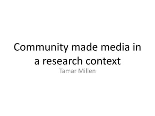 Community made media in
a research context
Tamar Millen
 