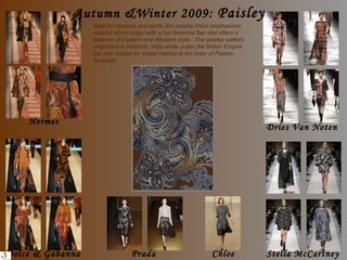 Ideal for dresses and skirts, the paisley trend emphasizes colorful ethnic origin with a fun feminine flair and offers a balance of Eastern and Western style.  The paisley pattern originated in Kashmir, India while under the British Empire but was copied for shawl making in the town of Paisley, Scotland. Autumn &Winter 2009:  Paisley Hermes Dolce & Gabanna Dries Van Noten Chloe Prada Stella McCartney 