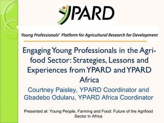 Engaging Young Professionals in the Agri-
  food Sector: Strategies, Lessons and
 Experiences from YPARD and YPARD
                 Africa
 Courtney Paisley, YPARD Coordinator and
Gbadebo Odularu, YPARD Africa Coordinator

Presented at: Young People, Farming and Food: Future of the Agrifood
                          Sector in Africa
 