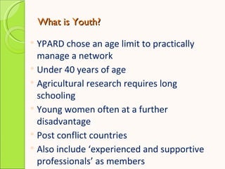 What is Youth?

 YPARD chose an age limit to practically
  manage a network
 Under 40 years of age
 Agricultural resear...