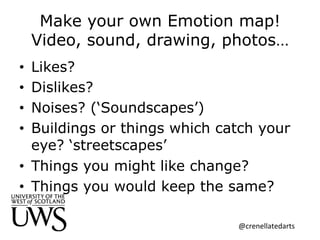 Make your own Emotion map!
Video, sound, drawing, photos…
•  Likes?
•  Dislikes?
•  Noises? (‘Soundscapes’)
•  Buildings or things which catch your
eye? ‘streetscapes’
•  Things you might like change?
•  Things you would keep the same?
@crenellatedarts	
  
 