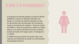 O QUE É O PROGRAMA?
• O Programa de Atenção Integral a Saúde da Mulher
(PAISM) foi criado em 1984 pelo Ministério da
Saúde, no contexto da redemocratização do país,
em decorrência de reivindicações de movimentos
sociais e movimento de mulheres. Antes da criação
do PAISM, o olhar de assistência à mulher se voltava
apenas a sua saúde reprodutiva ficando as demais
queixas de saúde sem espaço para a investigação e
o cuidado.
• O PAISM enquanto política de saúde surge como
resposta aos problemas de saúde e às necessidades
da população feminina
 