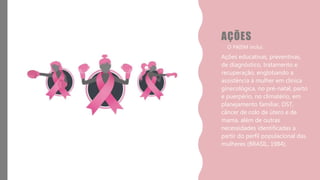 AÇÕES
• O PAISM inclui:
Ações educativas, preventivas,
de diagnóstico, tratamento e
recuperação, englobando a
assistência à mulher em clinica
ginecológica, no pré-natal, parto
e puerpério, no climatério, em
planejamento familiar, DST,
câncer de colo de útero e de
mama, além de outras
necessidades identificadas a
partir do perfil populacional das
mulheres (BRASIL, 1984).
 