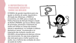 A IMPORTÂNCIA DO
PROGRAMA QUANTO A
SAÚDE DA MULHER
• O PAISM é de grande importância pois visa
igualar os direitos de saúde, requerendo a
afirmação das diferenças, o PAISM se
encaminhou, em 2004, para a criação da
Politica Nacional de Atenção Integral a Saúde
da Mulher (PNAISM), que busca efetivar ações
de promoção, prevenção e tratamento da
saúde com ênfase no campo dos direitos
sexuais e reprodutivos, no combate à violência
domestica e sexual, “na prevenção e no
tratamento das mulheres vivendo com
HIV/AIDS e de portadoras de doenças crônicas
não transmissíveis. Ou seja esses programas
dão total apoio para a mulher quanto a sua
saúde, visa a melhoria das condições de vida e
da saúde da mulher.
 