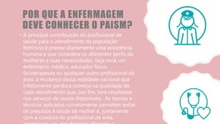 POR QUE A ENFERMAGEM
DEVE CONHECER O PAISM?
• A principal contribuição do profissional de
saúde para o atendimento da população
feminina é prestar diariamente uma assistência
humana e que considera os diferentes perfis de
mulheres e suas necessidades. Seja você um
enfermeiro, médico, educador físico,
fisioterapeuta ou qualquer outro profissional da
área, a mudança dessa realidade nacional que
infelizmente perdura começa na qualidade de
cada atendimento que, por fim, terá resultados
nos serviços de saúde disponíveis. As teorias e
técnicas aplicadas corretamente permitem evitar
os prejuízos à saúde da mulher e, juntamente
com a conduta do profissional da área,
 