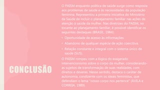 CONCLUSÃO
O PAISM enquanto política de saúde surge como resposta
aos problemas de saúde e às necessidades da população
feminina. Representou a primeira iniciativa do Ministério
da Saúde de incluir o planejamento familiar nas ações de
atenção à saúde da mulher. Nas diretrizes do PAISM, no
tocante ao planejamento familiar, é possível identificar os
seguintes destaques (BRASIL, 1984):
• Oportunidade de acesso às informações.
• Abandono de qualquer espécie de ação coercitiva.
• Relação constante e integral com o sistema único de
saúde (SUS).
O PAISM rompeu com a lógica do exagerado
intervencionismo sobre o corpo da mulher, considerando-
as sujeitos de transformação de suas realidades, com
direitos e deveres. Nesse sentido, destaca o caráter de
autonomia, condizente com os ideais feministas, que
defendiam o lema “nosso corpo nos pertence” (ÁVILA e
CORREIA, 1989).
 