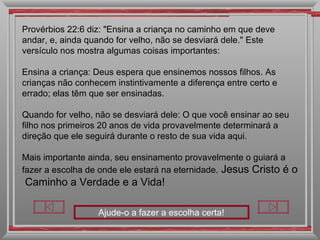 Ajude-o a fazer a escolha certa! Provérbios 22:6 diz: "Ensina a criança no caminho em que deve andar, e, ainda quando for velho, não se desviará dele." Este versículo nos mostra algumas coisas importantes: Ensina a criança: Deus espera que ensinemos nossos filhos. As crianças não conhecem instintivamente a diferença entre certo e errado; elas têm que ser ensinadas. Quando for velho, não se desviará dele: O que você ensinar ao seu filho nos primeiros 20 anos de vida provavelmente determinará a direção que ele seguirá durante o resto de sua vida aqui. Mais importante ainda, seu ensinamento provavelmente o guiará a fazer a escolha de onde ele estará na eternidade.  Jesus Cristo é o  Caminho a Verdade e a Vida!  