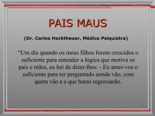 PAIS MAUS (Dr. Carlos Hecktheuer, Médico Psiquiatra)  “ Um dia quando os meus filhos forem crescidos o suficiente para entender a lógica que motiva os pais e mães, eu hei de dizer-lhes: - Eu amei-vos o suficiente para ter perguntado aonde vão, com quem vão e a que horas regressarão. 