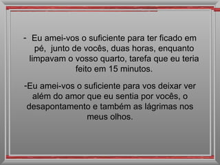 Eu amei-vos o suficiente para ter ficado em pé,  junto de vocês, duas horas, enquanto limpavam o vosso quarto, tarefa que eu teria feito em 15 minutos. Eu amei-vos o suficiente para vos deixar ver além do amor que eu sentia por vocês, o desapontamento e também as lágrimas nos meus olhos. 