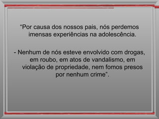“ Por causa dos nossos pais, nós perdemos imensas experiências na adolescência. - Nenhum de nós esteve envolvido com drogas, em roubo, em atos de vandalismo, em violação de propriedade, nem fomos presos por nenhum crime”. 