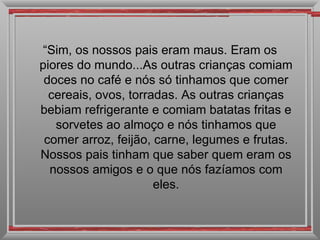 “ Sim, os nossos pais eram maus. Eram os piores do mundo...As outras crianças comiam doces no café e nós só tinhamos que comer cereais, ovos, torradas. As outras crianças bebiam refrigerante e comiam batatas fritas e sorvetes ao almoço e nós tinhamos que comer arroz, feijão, carne, legumes e frutas. Nossos pais tinham que saber quem eram os nossos amigos e o que nós fazíamos com eles. 