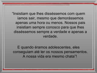 “ Insistiam que lhes disséssemos com quem íamos sair, mesmo que demorássemos apenas uma hora ou menos. Nossos pais insistiam sempre conosco para que lhes disséssemos sempre a verdade e apenas a verdade. E quando éramos adolescentes, eles conseguiam até ler os nossos pensamentos. A nossa vida era mesmo chata”!  