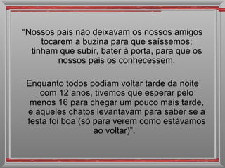 “ Nossos pais não deixavam os nossos amigos tocarem a buzina para que saíssemos; tinham que subir, bater à porta, para que os nossos pais os conhecessem. Enquanto todos podiam voltar tarde da noite com 12 anos, tivemos que esperar pelo menos 16 para chegar um pouco mais tarde, e aqueles chatos levantavam para saber se a festa foi boa (só para verem como estávamos ao voltar)”.  