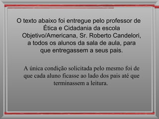 O texto abaixo foi entregue pelo professor de Ética e Cidadania da escola Objetivo/Americana, Sr. Roberto Candelori, a todos os alunos da sala de aula, para que entregassem a seus pais. A única condição solicitada pelo mesmo foi de que cada aluno ficasse ao lado dos pais até que terminassem a leitura.  