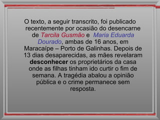 O texto, a seguir transcrito, foi publicado recentemente por ocasião do desencarne de  Tarcila Gusmão   e  Maria   Eduarda Dourado , ambas de 16 anos, em Maracaípe – Porto de Galinhas. Depois de 13 dias desaparecidas, as mães revelaram  desconhecer  os proprietários da casa onde as filhas tinham ido curtir o fim de semana. A tragédia abalou a opinião pública e o crime permanece sem resposta. 