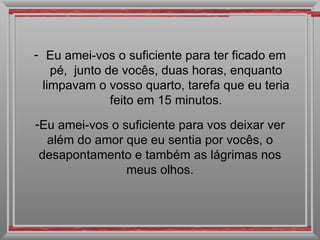 Eu amei-vos o suficiente para ter ficado em pé,  junto de vocês, duas horas, enquanto limpavam o vosso quarto, tarefa que eu teria feito em 15 minutos. Eu amei-vos o suficiente para vos deixar ver além do amor que eu sentia por vocês, o desapontamento e também as lágrimas nos meus olhos. 