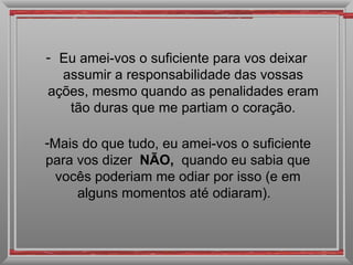Eu amei-vos o suficiente para vos deixar assumir a responsabilidade das vossas ações, mesmo quando as penalidades eram tão duras que me partiam o coração. Mais do que tudo, eu amei-vos o suficiente para vos dizer  NÃO,  quando eu sabia que vocês poderiam me odiar por isso (e em alguns momentos até odiaram).   