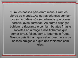 “ Sim, os nossos pais eram maus. Eram os piores do mundo...As outras crianças comiam doces no café e nós só tinhamos que comer cereais, ovos, torradas. As outras crianças bebiam refrigerante e comiam batatas fritas e sorvetes ao almoço e nós tinhamos que comer arroz, feijão, carne, legumes e frutas. Nossos pais tinham que saber quem eram os nossos amigos e o que nós fazíamos com eles. 